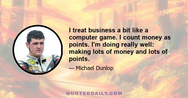 I treat business a bit like a computer game. I count money as points. I'm doing really well: making lots of money and lots of points.