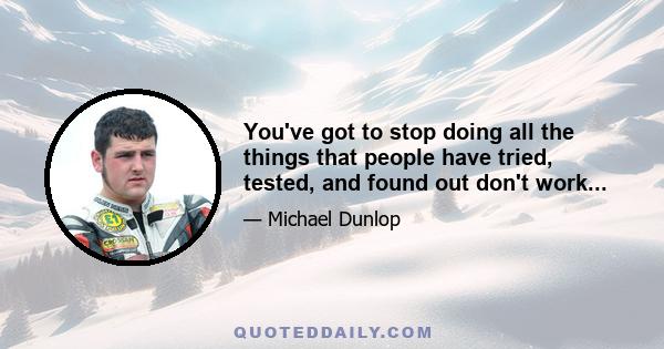 You've got to stop doing all the things that people have tried, tested, and found out don't work...