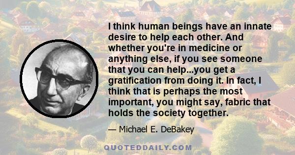 I think human beings have an innate desire to help each other. And whether you're in medicine or anything else, if you see someone that you can help...you get a gratification from doing it. In fact, I think that is