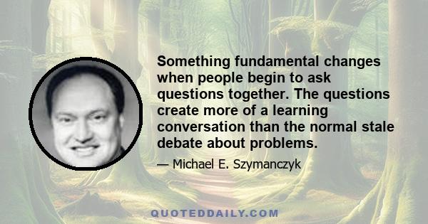 Something fundamental changes when people begin to ask questions together. The questions create more of a learning conversation than the normal stale debate about problems.