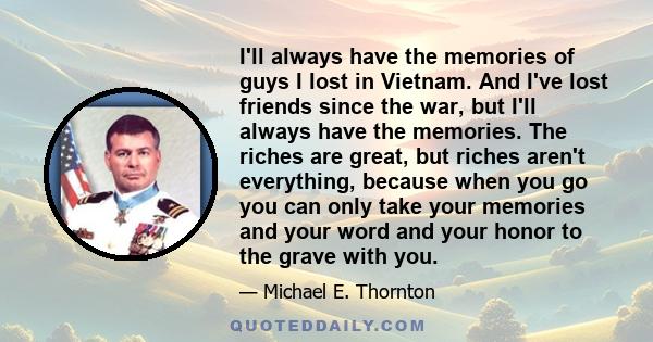 I'll always have the memories of guys I lost in Vietnam. And I've lost friends since the war, but I'll always have the memories. The riches are great, but riches aren't everything, because when you go you can only take