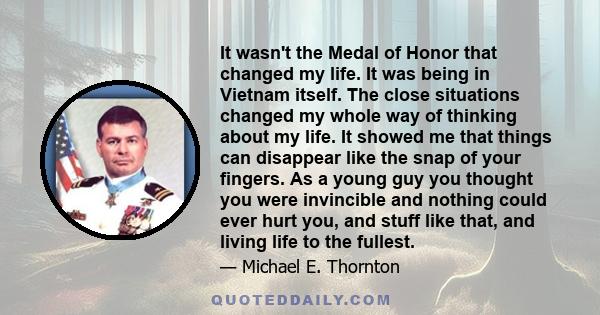 It wasn't the Medal of Honor that changed my life. It was being in Vietnam itself. The close situations changed my whole way of thinking about my life. It showed me that things can disappear like the snap of your