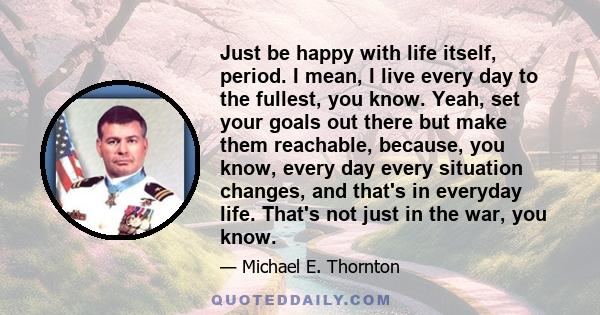 Just be happy with life itself, period. I mean, I live every day to the fullest, you know. Yeah, set your goals out there but make them reachable, because, you know, every day every situation changes, and that's in