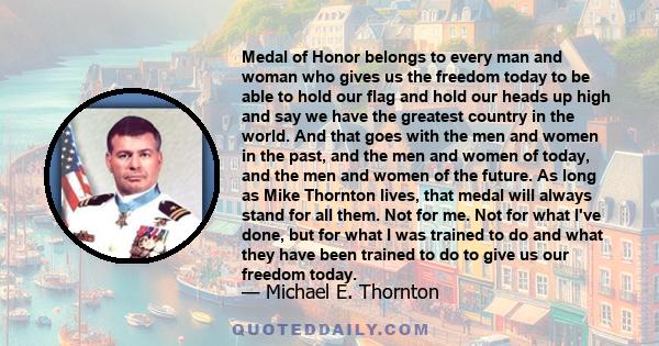 Medal of Honor belongs to every man and woman who gives us the freedom today to be able to hold our flag and hold our heads up high and say we have the greatest country in the world. And that goes with the men and women 