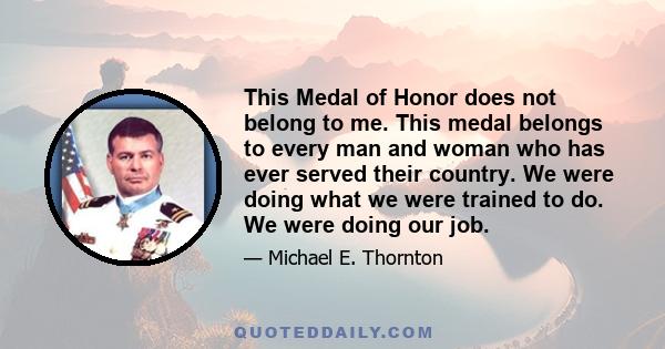 This Medal of Honor does not belong to me. This medal belongs to every man and woman who has ever served their country. We were doing what we were trained to do. We were doing our job.