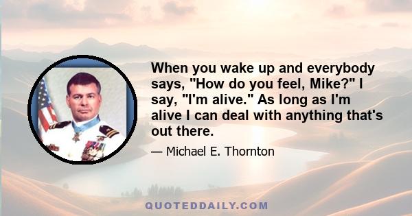 When you wake up and everybody says, How do you feel, Mike? I say, I'm alive. As long as I'm alive I can deal with anything that's out there.