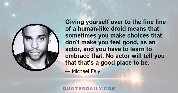 Giving yourself over to the fine line of a human-like droid means that sometimes you make choices that don't make you feel good, as an actor, and you have to learn to embrace that. No actor will tell you that that's a