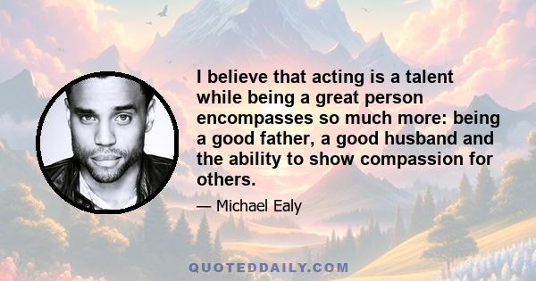 I believe that acting is a talent while being a great person encompasses so much more: being a good father, a good husband and the ability to show compassion for others.