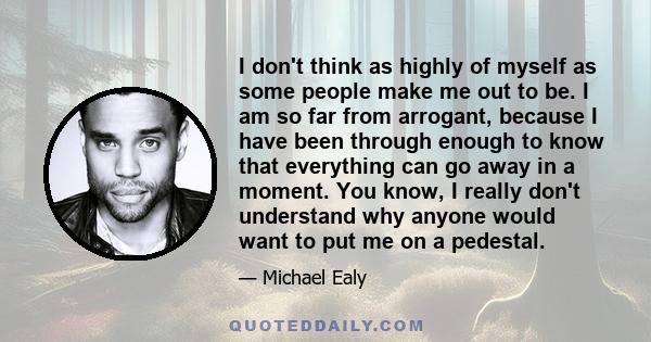 I don't think as highly of myself as some people make me out to be. I am so far from arrogant, because I have been through enough to know that everything can go away in a moment. You know, I really don't understand why