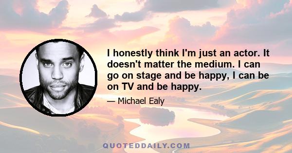 I honestly think I'm just an actor. It doesn't matter the medium. I can go on stage and be happy, I can be on TV and be happy.