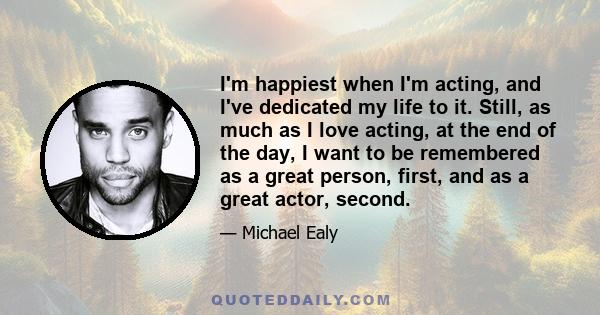 I'm happiest when I'm acting, and I've dedicated my life to it. Still, as much as I love acting, at the end of the day, I want to be remembered as a great person, first, and as a great actor, second.