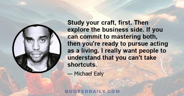 Study your craft, first. Then explore the business side. If you can commit to mastering both, then you're ready to pursue acting as a living. I really want people to understand that you can't take shortcuts.