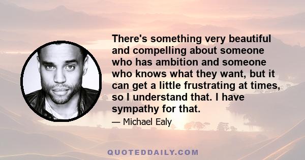 There's something very beautiful and compelling about someone who has ambition and someone who knows what they want, but it can get a little frustrating at times, so I understand that. I have sympathy for that.