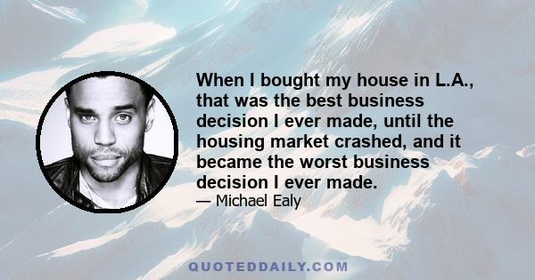 When I bought my house in L.A., that was the best business decision I ever made, until the housing market crashed, and it became the worst business decision I ever made.