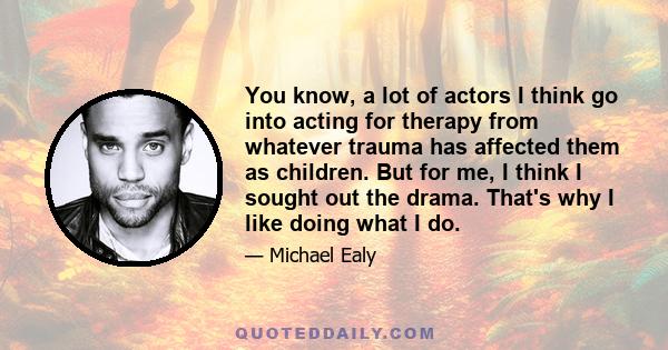 You know, a lot of actors I think go into acting for therapy from whatever trauma has affected them as children. But for me, I think I sought out the drama. That's why I like doing what I do.