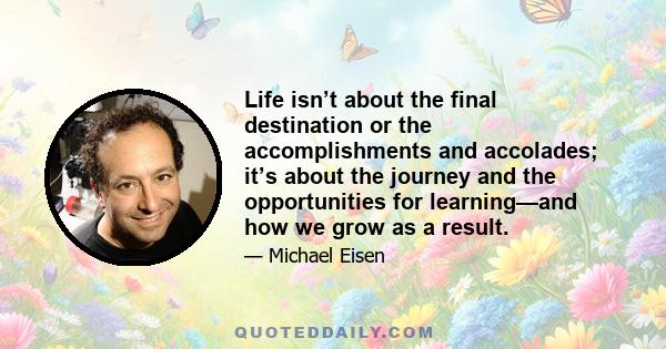 Life isn’t about the final destination or the accomplishments and accolades; it’s about the journey and the opportunities for learning—and how we grow as a result.