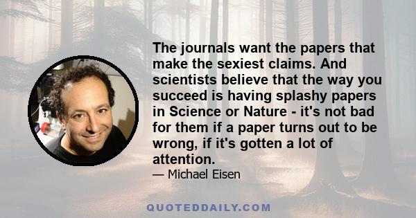 The journals want the papers that make the sexiest claims. And scientists believe that the way you succeed is having splashy papers in Science or Nature - it's not bad for them if a paper turns out to be wrong, if it's