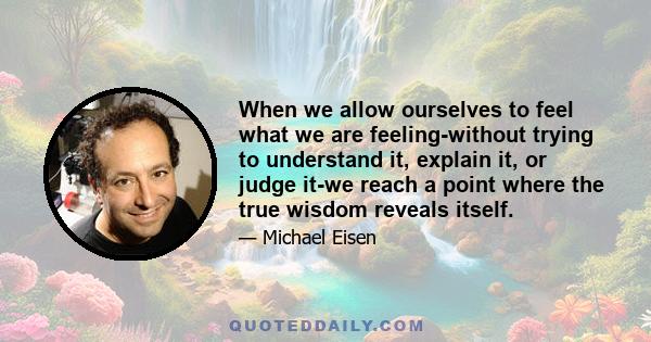 When we allow ourselves to feel what we are feeling-without trying to understand it, explain it, or judge it-we reach a point where the true wisdom reveals itself.