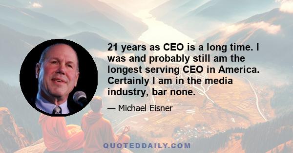 21 years as CEO is a long time. I was and probably still am the longest serving CEO in America. Certainly I am in the media industry, bar none.