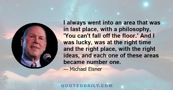 I always went into an area that was in last place, with a philosophy, 'You can't fall off the floor.' And I was lucky, was at the right time and the right place, with the right ideas, and each one of these areas became