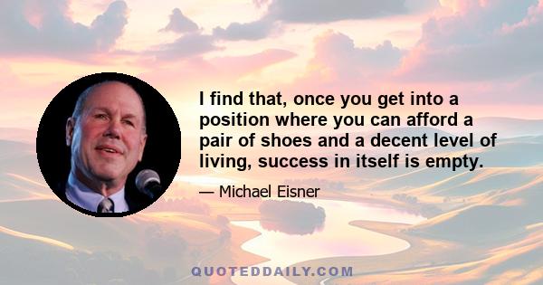 I find that, once you get into a position where you can afford a pair of shoes and a decent level of living, success in itself is empty.