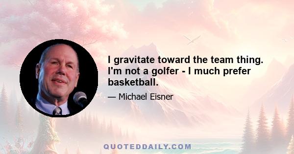 I gravitate toward the team thing. I'm not a golfer - I much prefer basketball.