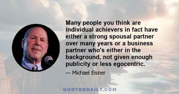 Many people you think are individual achievers in fact have either a strong spousal partner over many years or a business partner who's either in the background, not given enough publicity or less egocentric.