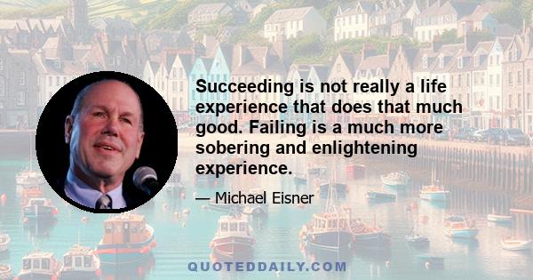 Succeeding is not really a life experience that does that much good. Failing is a much more sobering and enlightening experience.