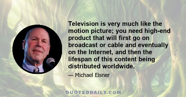 Television is very much like the motion picture; you need high-end product that will first go on broadcast or cable and eventually on the Internet, and then the lifespan of this content being distributed worldwide.