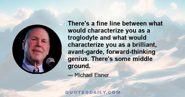 There's a fine line between what would characterize you as a troglodyte and what would characterize you as a brilliant, avant-garde, forward-thinking genius. There's some middle ground.