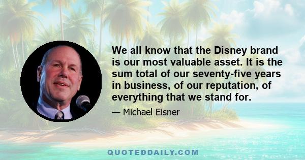 We all know that the Disney brand is our most valuable asset. It is the sum total of our seventy-five years in business, of our reputation, of everything that we stand for.