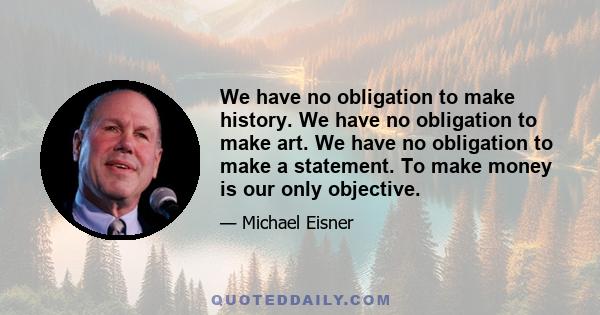 We have no obligation to make history. We have no obligation to make art. We have no obligation to make a statement. To make money is our only objective.