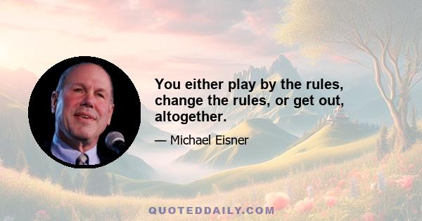 You either play by the rules, change the rules, or get out, altogether.