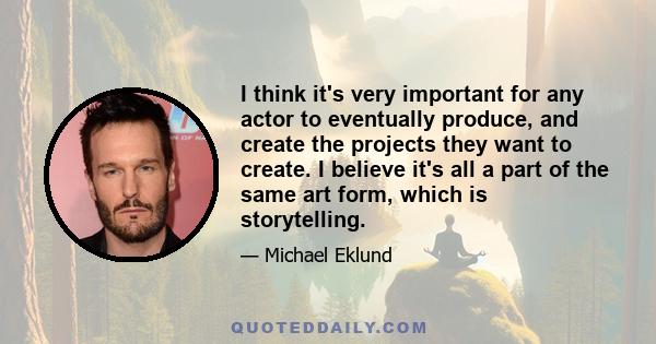 I think it's very important for any actor to eventually produce, and create the projects they want to create. I believe it's all a part of the same art form, which is storytelling.