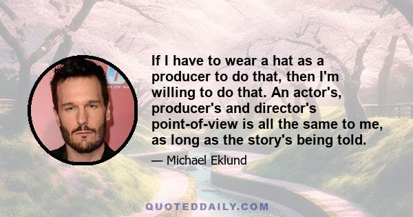 If I have to wear a hat as a producer to do that, then I'm willing to do that. An actor's, producer's and director's point-of-view is all the same to me, as long as the story's being told.