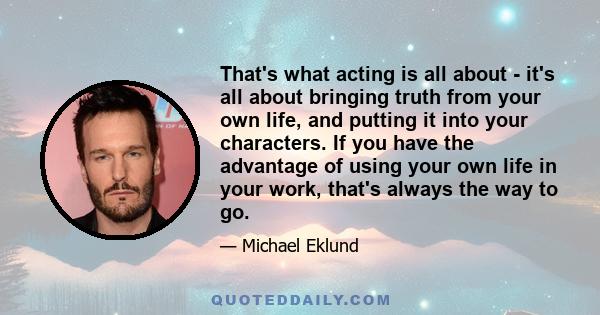 That's what acting is all about - it's all about bringing truth from your own life, and putting it into your characters. If you have the advantage of using your own life in your work, that's always the way to go.