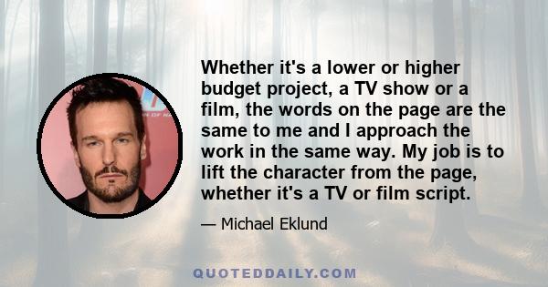 Whether it's a lower or higher budget project, a TV show or a film, the words on the page are the same to me and I approach the work in the same way. My job is to lift the character from the page, whether it's a TV or