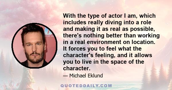 With the type of actor I am, which includes really diving into a role and making it as real as possible, there's nothing better than working in a real environment on location. It forces you to feel what the character's