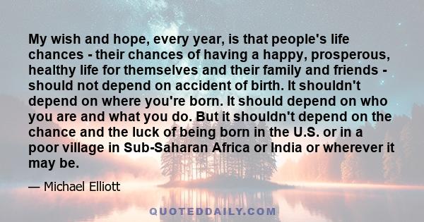 My wish and hope, every year, is that people's life chances - their chances of having a happy, prosperous, healthy life for themselves and their family and friends - should not depend on accident of birth. It shouldn't