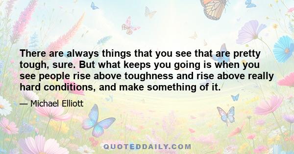 There are always things that you see that are pretty tough, sure. But what keeps you going is when you see people rise above toughness and rise above really hard conditions, and make something of it.