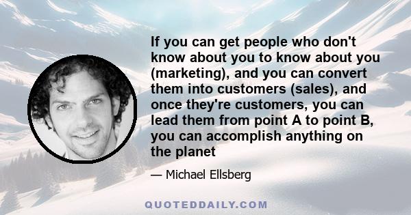 If you can get people who don't know about you to know about you (marketing), and you can convert them into customers (sales), and once they're customers, you can lead them from point A to point B, you can accomplish