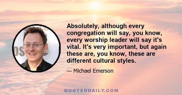 Absolutely, although every congregation will say, you know, every worship leader will say it's vital. It's very important, but again these are, you know, these are different cultural styles.