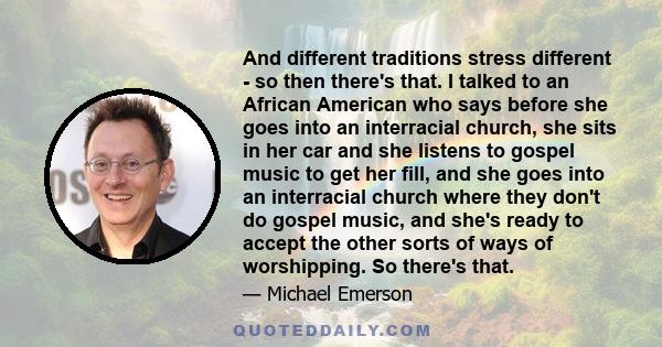 And different traditions stress different - so then there's that. I talked to an African American who says before she goes into an interracial church, she sits in her car and she listens to gospel music to get her fill, 