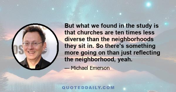 But what we found in the study is that churches are ten times less diverse than the neighborhoods they sit in. So there's something more going on than just reflecting the neighborhood, yeah.