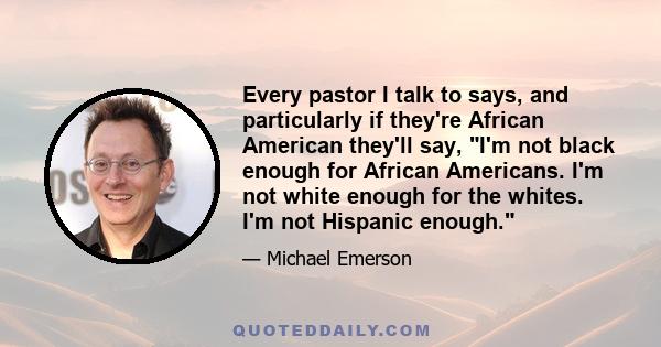 Every pastor I talk to says, and particularly if they're African American they'll say, I'm not black enough for African Americans. I'm not white enough for the whites. I'm not Hispanic enough.