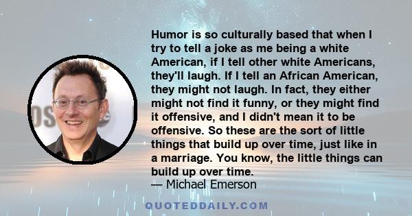 Humor is so culturally based that when I try to tell a joke as me being a white American, if I tell other white Americans, they'll laugh. If I tell an African American, they might not laugh. In fact, they either might