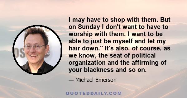 I may have to shop with them. But on Sunday I don't want to have to worship with them. I want to be able to just be myself and let my hair down. It's also, of course, as we know, the seat of political organization and