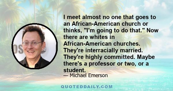 I meet almost no one that goes to an African-American church or thinks, I'm going to do that. Now there are whites in African-American churches. They're interracially married. They're highly committed. Maybe there's a