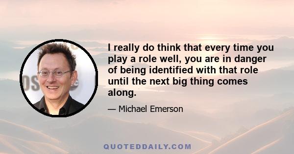 I really do think that every time you play a role well, you are in danger of being identified with that role until the next big thing comes along.