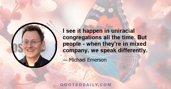 I see it happen in uniracial congregations all the time. But people - when they're in mixed company, we speak differently.